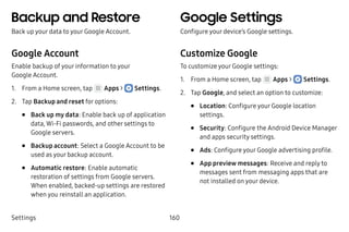 Settings 160
Backup and Restore
Back up your data to your Google Account.
Google Account
Enable backup of your information to your
Google Account.
1.	 From a Home screen, tap Apps >  Settings.
2.	 Tap Backup and reset for options:
•	 Back up my data: Enable back up of application
data, Wi-Fi passwords, and other settings to
Google servers.
•	 Backup account: Select a Google Account to be
used as your backup account.
•	 Automatic restore: Enable automatic
restoration of settings from Google servers.
When enabled, backed-up settings are restored
when you reinstall an application.
Google Settings
Configure your device’s Google settings.
Customize Google
To customize your Google settings:
1.	 From a Home screen, tap Apps >  Settings.
2.	 Tap Google, and select an option to customize:
•	 Location: Configure your Google location
settings.
•	 Security: Configure the Android Device Manager
and apps security settings.
•	 Ads: Configure your Google advertising profile.
•	 App preview messages: Receive and reply to
messages sent from messaging apps that are
not installed on your device.
 