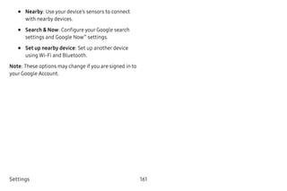 Settings 161
•	 Nearby: Use your device’s sensors to connect
with nearby devices.
•	 Search & Now: Configure your Google search
settings and Google Now™
settings.
•	 Set up nearby device: Set up another device
using Wi-Fi and Bluetooth.
Note: These options may change if you are signed in to
your Google Account.
 