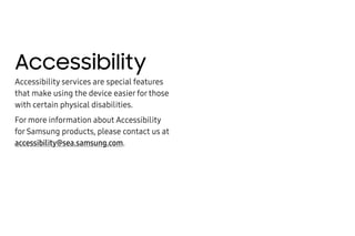 Accessibility
Accessibility services are special features
that make using the device easier for those
with certain physical disabilities.
For more information about Accessibility
for Samsung products, please contact us at
accessibility@sea.samsung.com.
 