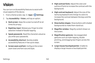 Settings 163
Vision
You can turn on Accessibility features to assist with
visual aspects of the device.
1.	 From a Home screen, tap Apps >  Settings.
2.	 Tap Accessibility > Vision, and tap an option:
•	 Dark screen: Keep the screen turned off at all
times for privacy.
•	 Rapid key input: Release your finger to enter
selection instead of double tapping.
•	 Speak passwords: Read the characters aloud as
you enteryour passwords.
•	 Accessibility shortcut: Quickly enable
accessibility features in two quick steps.
•	 Screen zoom and font: Configure the screen
zoom level and font size and style.
•	 High contrast fonts: Adjust the color and
outline of fonts to increase the contrast with the
background.
•	 High contrast keyboard: Adjust the size of the
Samsung keyboard and change its colors to
increase the contrast between the keys and the
background.
•	 Show button shapes: Show buttons with shaded
backgrounds to make them stand out.
•	 Magnifier window: Magnify content shown on
the screen.
•	 Magnification gestures: Use exaggerated
gestures such as triple-tapping, double
pinching, and dragging two fingers across the
screen.
•	 Large mouse/touchpad pointer: Enable to
display a large mouse or touchpad pointer.
 