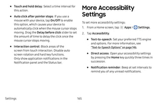 Settings 165
•	 Touch and hold delay: Select a time interval for
this action.
•	 Auto click after pointer stops: If you use a
mouse with your device, tap On/Off to enable
this option, which causes your device to
automatically click when the mouse cursor stops
moving. Drag the Delay before click slider to set
the amount of time to delay the click once the
mouse cursor stops moving.
•	 Interaction control: Block areas of the
screen from touch interaction. Disable auto
screen rotation and hard key functions.
Only show application notifications in the
Notification panel and the Status bar.
More Accessibility
Settings
To set more accessibility settings:
1.	 From a Home screen, tap Apps >  Settings.
2.	 Tap Accessibility.
•	 Text-to-speech: Set your preferred TTS engine
and options. For more information, see
“Text-to-Speech Options” on page 146.
•	 Direct access: Open your accessibility settings
by pressing the Home key quickly three times in
succession.
•	 Notification reminder: Beep at set intervals to
remind you of any unread notifications.
 