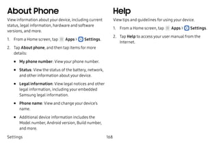 Settings 168
About Phone
View information about your device, including current
status, legal information, hardware and software
versions, and more.
1.	 From a Home screen, tap Apps >  Settings.
2.	 Tap About phone, and then tap items for more
details:
•	 My phone number: View your phone number.
•	 Status: View the status of the battery, network,
and other information about your device.
•	 Legal information: View legal notices and other
legal information, including your embedded
Samsung legal information.
•	 Phone name: View and change your device’s
name.
•	 Additional device information includes the
Model number, Android version, Build number,
and more.
Help
View tips and guidelines for using your device.
1.	 From a Home screen, tap Apps >  Settings.
2.	 Tap Help to access your user manual from the
Internet.
 