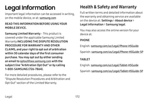 172Legal
Legal Information
Important legal information can be accessed in writing,
on the mobile device, or at: samsung.com
READ THIS INFORMATION BEFORE USING YOUR
MOBILE DEVICE.
Samsung Limited Warranty - This product is
covered under the applicable Samsung Limited
Warranty INCLUDING THE DISPUTE RESOLUTION
PROCEDURE FOR WARRANTY AND OTHER
CLAIMS, and your right to opt out of arbitration
within 30 calendar days of the first consumer
purchase. You may opt out by either sending
an email to optout@sea.samsung.com with the
subject line “Arbitration Opt Out” or by calling
1-800-SAMSUNG (726-7864).
For more detailed procedures, please refer to the
“Dispute Resolution Procedures and Arbitration and
Opt Out” section of the Limited Warranty.
Health & Safety and Warranty
Full written terms and detailed information about
the warranty and obtaining service are available
on the device at: Settings > About device >
Legal information > Samsung legal.
You may also access the online version foryour
device at:
PHONE
English: samsung.com/us/Legal/Phone-HSGuide
Spanish: samsung.com/us/Legal/Phone-HSGuide-SP
TABLET
English: samsung.com/us/Legal/Tablet-HSGuide
Spanish: samsung.com/us/Legal/Tablet-HSGuide-SP
 