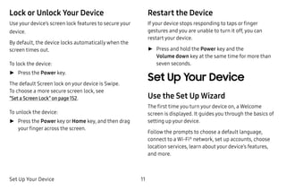 Set Up Your Device 11
Lock or Unlock Your Device
Use your device’s screen lock features to secure your
device.
By default, the device locks automatically when the
screen times out.
To lock the device:
►► Press the Power key.
The default Screen lock on your device is Swipe.
To choose a more secure screen lock, see
“Set a Screen Lock” on page 152.
To unlock the device:
►► Press the Power key or Home key, and then drag
your finger across the screen.
Restart the Device
If your device stops responding to taps or finger
gestures and you are unable to turn it off, you can
restart your device.
►► Press and hold the Power key and the
Volume down key at the same time for more than
seven seconds.
Set Up Your Device
Use the Set Up Wizard
The first time you turn your device on, a Welcome
screen is displayed. It guides you through the basics of
setting up your device.
Follow the prompts to choose a default language,
connect to a Wi-Fi®
network, set up accounts, choose
location services, learn about your device’s features,
and more.
 
