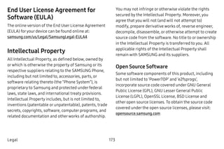 173Legal
End User License Agreement for
Software (EULA)
The online version of the End User License Agreement
(EULA) foryour device can be found online at:
samsung.com/us/Legal/SamsungLegal-EULA4
Intellectual Property
All Intellectual Property, as defined below, owned by
orwhich is otherwise the property of Samsung or its
respective suppliers relating to the SAMSUNG Phone,
including but not limited to, accessories, parts, or
software relating thereto (the “Phone System”), is
proprietary to Samsung and protected under federal
laws, state laws, and international treaty provisions.
Intellectual Property includes, but is not limited to,
inventions (patentable or unpatentable), patents, trade
secrets, copyrights, software, computer programs, and
related documentation and otherworks of authorship.
You may not infringe or otherwise violate the rights
secured by the Intellectual Property. Moreover, you
agree that you will not (and will not attempt to)
modify, prepare derivative works of, reverse engineer,
decompile, disassemble, or otherwise attempt to create
source code from the software. No title to or ownership
in the Intellectual Property is transferred to you. All
applicable rights of the Intellectual Property shall
remain with SAMSUNG and its suppliers.
Open Source Software
Some software components of this product, including
but not limited to ‘PowerTOP’ and ‘e2fsprogs’,
incorporate source code covered under GNU General
Public License (GPL), GNU Lesser General Public
License (LGPL), OpenSSL License, BSD License and
other open source licenses. To obtain the source code
covered under the open source licenses, please visit:
opensource.samsung.com
 
