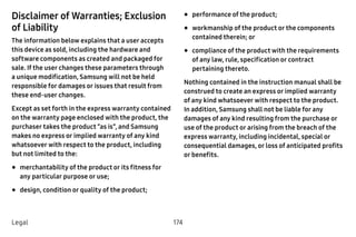 174Legal
Disclaimer of Warranties; Exclusion
of Liability
The information below explains that a user accepts
this device as sold, including the hardware and
software components as created and packaged for
sale. If the user changes these parameters through
a unique modification, Samsung will not be held
responsible for damages or issues that result from
these end-user changes.
Except as set forth in the express warranty contained
on the warranty page enclosed with the product, the
purchaser takes the product “as is”, and Samsung
makes no express or implied warranty of any kind
whatsoever with respect to the product, including
but not limited to the:
•	merchantability of the product or its fitness for
any particular purpose or use;
•	design, condition or quality of the product;
•	performance of the product;
•	workmanship of the product or the components
contained therein; or
•	compliance of the product with the requirements
of any law, rule, specification or contract
pertaining thereto.
Nothing contained in the instruction manual shall be
construed to create an express or implied warranty
of any kind whatsoever with respect to the product.
In addition, Samsung shall not be liable for any
damages of any kind resulting from the purchase or
use of the product or arising from the breach of the
express warranty, including incidental, special or
consequential damages, or loss of anticipated profits
or benefits.
 