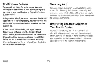 175Legal
Modification of Software
Samsung is not liable for performance issues or
incompatibilities caused by your editing of registry
settings, or your modification of Operating System
(OS) software.
Using custom OS software may cause your device and
applications to work improperly. Your carrier may not
permit users to download certain software, such as
custom OS.
If your carrier prohibits this, and if you attempt
to download software onto the device without
authorization; you will be notified on the screen that
the device will no longer operate and you will then
be instructed to power down the device. You must
then contact your carrier to restore the device to the
carrier authorized settings.
Samsung Knox
Samsung Knox is Samsung’s security platform and is
a mark for a Samsung device tested for security with
enterprise use in mind. Additional licensing fee may be
required. For more information about Knox, please refer
to: samsung.com/us/knox
Restricting Children’s Access to
Your Mobile Device
Your device is not a toy. Do not allow children to
play with it because they could hurt themselves and
others, damage the device, or make calls that increase
your device bill. Keep the device and all its parts and
accessories out of the reach of small children.
 