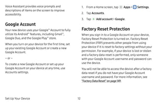 Set Up Your Device 12
Voice Assistant provides voice prompts and
descriptions of items on the screen to improve
accessibility.
Google Account
Your new device uses your Google™
Account to fully
utilize its Android™
features, including Gmail™
,
Google Duo, and the Google Play™
store.
When you turn on your device for the first time, set
up your existing Google Account or create a new
Google Account.
– or –
To create a new Google Account or set up your
Google Account on your device at any time, use
Accounts settings.
1.	 From a Home screen, tap Apps >  Settings.
2.	 Tap Accounts.
3.	 Tap Add account > Google.
Factory Reset Protection
When you sign in to a Google Account on your device,
Factory Reset Protection is turned on. Factory Reset
Protection (FRP) prevents other people from using
your device if it is reset to factory settings without your
permission. For example, if your device is lost or stolen
and a factory data reset is performed, only someone
with your Google Account username and password can
use the device.
You will not be able to access the device after a factory
data reset if you do not have your Google Account
username and password. For more information, see
“Factory Data Reset” on page 149.
 