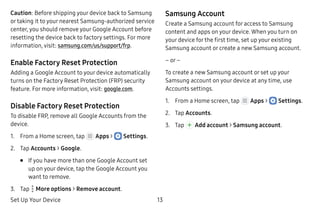 Set Up Your Device 13
Caution: Before shipping your device back to Samsung
or taking it to your nearest Samsung-authorized service
center, you should remove your Google Account before
resetting the device back to factory settings. For more
information, visit: samsung.com/us/support/frp.
Enable Factory Reset Protection
Adding a Google Account to your device automatically
turns on the Factory Reset Protection (FRP) security
feature. For more information, visit: google.com.
Disable Factory Reset Protection
To disable FRP, remove all Google Accounts from the
device.
1.	 From a Home screen, tap Apps >  Settings.
2.	 Tap Accounts > Google.
•	 If you have more than one Google Account set
up on your device, tap the Google Account you
want to remove.
3.	 Tap  More options > Remove account.
Samsung Account
Create a Samsung account for access to Samsung
content and apps on your device. When you turn on
your device for the first time, set up your existing
Samsung account or create a new Samsung account.
– or –
To create a new Samsung account or set up your
Samsung account on your device at any time, use
Accounts settings.
1.	 From a Home screen, tap Apps >  Settings.
2.	 Tap Accounts.
3.	 Tap Add account > Samsung account.
 