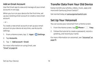Set Up Your Device 14
Add an Email Account
Use the Email app to view and manage all your email
accounts in one app.
When you turn on your device for the first time, set
up your existing email account or create a new email
account.
– or –
To create a new email account or set up your email
account on your device at any time, use Accounts
settings.
1.	 From a Home screen, tap Apps >  Settings.
2.	 Tap Accounts.
3.	 Tap Add account > Email.
For more information on using Email, see
“Email” on page 64.
Transfer Data from Your Old Device
Easily transferyour photos, videos, music, apps and
more with Samsung Smart Switch™
.
Get started today at samsungsmartswitch.com.
Set Up Your Voicemail
You can access yourvoicemail from a Home screen.
1.	 From the Home screen, tap Phone >  1 key.
2.	 Follow the tutorial to create a password, record a
greeting, and record your name.
For more information on voicemail, see “Voicemail” on
page 91.
 