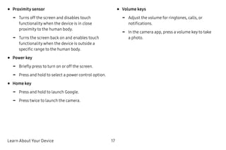 Learn About Your Device 17
•	Proximity sensor
-- Turns off the screen and disables touch
functionality when the device is in close
proximity to the human body.
-- Turns the screen back on and enables touch
functionality when the device is outside a
specific range to the human body.
•	Power key
-- Briefly press to turn on or off the screen.
-- Press and hold to select a power control option.
•	Home key
-- Press and hold to launch Google.
-- Press twice to launch the camera.
•	Volume keys
-- Adjust the volume for ringtones, calls, or
notifications.
-- In the camera app, press a volume key to take
a photo.
 