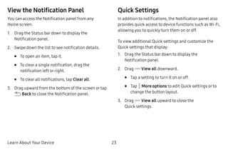 Learn About Your Device 23
View the Notification Panel
You can access the Notification panel from any
Home screen.
1.	 Drag the Status bar down to display the
Notification panel.
2.	 Swipe down the list to see notification details.
•	 To open an item, tap it.
•	 To clear a single notification, drag the
notification left or right.
•	 To clear all notifications, tap Clear all.
3.	 Drag upward from the bottom of the screen or tap
 Back to close the Notification panel.
Quick Settings
In addition to notifications, the Notification panel also
provides quick access to device functions such as Wi-Fi,
allowing you to quickly turn them on or off.
To view additional Quick settings and customize the
Quick settings that display:
1.	 Drag the Status bar down to display the
Notification panel.
2.	 Drag View all downward.
•	 Tap a setting to turn it on or off.
•	 Tap  More options to edit Quick settings or to
change the button layout.
3.	 Drag View all upward to close the
Quick settings.
 
