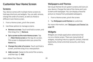 Learn About Your Device 24
Customize Your Home Screen
Screens
Your device comes with multiple Home screens to
hold app shortcuts and widgets. You can add, remove,
change the order of screens, as well as choose a
different main Home screen.
1.	 From a Home screen, pinch the screen.
2.	 Use these options to manage screens:
•	 Remove a screen: Touch and hold a screen, and
then drag it to Remove.
•	 Set a screen as the main Home screen: Tap
Main Home screen at the top of a screen.
This screen is displayed when you press the
Home key.
•	 Change the order of screens: Touch and hold a
screen, and then drag it to a new position.
•	 Add a screen: Swipe to the end of the screens,
and then tap Add.
Wallpapers and Themes
Set visual themes for all system screens and icons on
your device. Change the look of the Home and Lock
screens with wallpaper. You can display a favorite
picture or choose from preloaded wallpapers.
1.	 From a Home screen, pinch the screen.
2.	 Tap Wallpapers and themes to customize.
For more information, see “Wallpapers and Themes” on
page 139.
Widgets
Widgets are simple application extensions that
run on a Home screen. There are many kinds of
widgets, including links to a specific contact, Internet
bookmarks, Gmail and email accounts, and many
others.
 