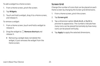 Learn About Your Device 25
To add a widget to a Home screen:
1.	 From a Home screen, pinch the screen.
2.	 Tap Widgets.
3.	 Touch and hold a widget, drag it to a Home screen,
and release it.
To remove a widget:
1.	 From a Home screen, touch and hold a widget to
release it.
2.	 Drag the widget to Remove shortcut and
release it.
•	 Removing a widget does not delete the
widget, it just removes the widget from the
Home screen.
Screen Grid
Change the number of icons that can be placed on each
Home screen by changing the Screen grid dimensions.
1.	 From a Home screen, pinch the screen.
2.	 Tap Screen grid.
3.	 Tap a dimension option (4 x 4, 4 x 5, or 5 x 5) to
preview its appearance. The numbers indicate how
many icons can be placed horizontally by how many
icons can be placed vertically.
4.	 Tap Apply to apply the selected dimensions.
 