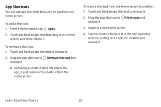 Learn About Your Device 26
App Shortcuts
You can use app shortcuts to launch an app from any
Home screen.
To add a shortcut:
1.	 From a Home screen, tap Apps.
2.	 Touch and hold an app shortcut, drag it to a Home
screen, and then release it.
To remove a shortcut:
1.	 Touch and hold an app shortcut to release it.
2.	 Drag the app shortcut to Remove shortcut and
release it.
•	 Removing a shortcut does not delete the
app, it just removes the shortcut from the
Home screen.
To move a shortcut from one Home screen to another:
1.	 Touch and hold an app shortcut to release it.
2.	 Drag the app shortcut to Move apps and
release it.
3.	 Swipe to a new Home screen.
4.	 Tap the shortcut to place it in the next available
location, or drag it to a specific location and
release it.
 