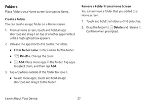 Learn About Your Device 27
Folders
Place folders on a Home screen to organize items.
Create a Folder
You can create an app folder on a Home screen.
1.	 From a Home screen, touch and hold an app
shortcut and drag it on top of another app shortcut
until a highlighted box appears.
2.	 Release the app shortcut to create the folder.
•	 Enter folder name: Enter a name for the folder.
•	 Palette: Change the color.
•	 Add: Place more apps in the folder. Tap apps
to select them, and then tap Add.
3.	 Tap anywhere outside of the folder to close it.
•	 To add more apps, touch and hold an app
shortcut and drag it to the folder.
Remove a Folder from a Home Screen
You can remove a folder that you added to a
Home screen.
1.	 Touch and hold the folder until it detaches.
2.	 Drag the folder to Delete and release it.
Confirm when prompted.
 