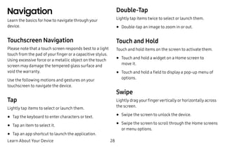 Learn About Your Device 28
Navigation
Learn the basics for how to navigate through your
device.
Touchscreen Navigation
Please note that a touch screen responds best to a light
touch from the pad of your finger or a capacitive stylus.
Using excessive force or a metallic object on the touch
screen may damage the tempered glass surface and
void the warranty.
Use the following motions and gestures on your
touchscreen to navigate the device.
Tap
Lightly tap items to select or launch them.
•	Tap the keyboard to enter characters or text.
•	Tap an item to select it.
•	Tap an app shortcut to launch the application.
Double-Tap
Lightly tap items twice to select or launch them.
•	Double-tap an image to zoom in or out.
Touch and Hold
Touch and hold items on the screen to activate them.
•	Touch and hold a widget on a Home screen to
move it.
•	Touch and hold a field to display a pop-up menu of
options.
Swipe
Lightly drag your fingervertically or horizontally across
the screen.
•	Swipe the screen to unlock the device.
•	Swipe the screen to scroll through the Home screens
or menu options.
 