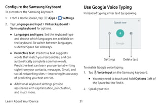 Learn About Your Device 31
Configure the Samsung Keyboard
To customize the Samsung keyboard:
1.	 From a Home screen, tap Apps >  Settings.
2.	 Tap Language and input > Virtual keyboard >
Samsung keyboard for options.
•	 Languages and types: Set the keyboard type
and choose which languages are available on
the keyboard. To switch between languages,
slide the Space bar sideways.
•	 Predictive text: Predictive text suggests
words that match your text entries, and can
automatically complete common words.
Predictive text can learn your personal writing
style from your contacts, messages, Gmail, and
social networking sites — improving its accuracy
of predicting your text entries.
•	 Additional keyboard settings provide
assistance with capitalization, punctuation,
and much more.
Use Google Voice Typing
Instead of typing, enter text by speaking.
Settings Delete text
To enable Google voice typing:
1.	 Tap Voice input on the Samsung keyboard.
•	 You may need to touch and hold Options (left of
the Space bar) to find it.
2.	 Speak your text.
 