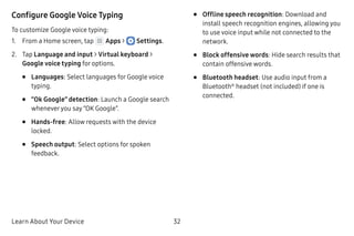 Learn About Your Device 32
Configure Google Voice Typing
To customize Google voice typing:
1.	 From a Home screen, tap Apps >  Settings.
2.	 Tap Language and input > Virtual keyboard >
Google voice typing for options.
•	 Languages: Select languages for Google voice
typing.
•	 “Ok Google” detection: Launch a Google search
wheneveryou say “OK Google”.
•	 Hands-free: Allow requests with the device
locked.
•	 Speech output: Select options for spoken
feedback.
•	 Offline speech recognition: Download and
install speech recognition engines, allowing you
to use voice input while not connected to the
network.
•	 Block offensive words: Hide search results that
contain offensive words.
•	 Bluetooth headset: Use audio input from a
Bluetooth®
headset (not included) if one is
connected.
 