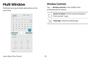 Learn About Your Device 33
Multi Window
Multitask by using multiple applications at the
same time.
Window Controls
Tap  Window controls in the middle of the
window border for options.
Switch windows: Switch locations between
Multi window™
apps.
Close app: Close the selected app.
 