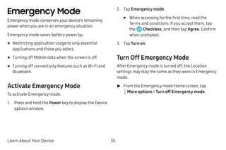 Learn About Your Device 35
Emergency Mode
Emergency mode conserves your device’s remaining
powerwhen you are in an emergency situation.
Emergency mode saves battery power by:
•	Restricting application usage to only essential
applications and those you select.
•	Turning off Mobile data when the screen is off.
•	Turning off connectivity features such as Wi‑Fi and
Bluetooth.
Activate Emergency Mode
To activate Emergency mode:
1.	 Press and hold the Power key to display the Device
options window.
2.	 Tap Emergency mode.
•	 When accessing for the first time, read the
Terms and conditions. If you accept them, tap
the Checkbox, and then tap Agree. Confirm
when prompted.
3.	 Tap Turn on.
Turn Off Emergency Mode
After Emergency mode is turned off, the Location
settings may stay the same as they were in Emergency
mode.
►► From the Emergency mode Home screen, tap
 More options > Turn off Emergency mode.
 