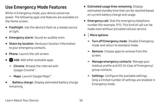 Learn About Your Device 36
Use Emergency Mode Features
While in Emergency mode, your device conserves
power. The following apps and features are available on
the Home screen:
•	Flashlight: Use the device’s flash as a steady source
of light.
•	Emergency alarm: Sound an audible siren.
•	Share my location: Send your location information
to your emergency contacts.
•	Phone: Launch the call screen.
•	 Add: Add other available apps.
-- Chrome: Browse the internet with
Google Chrome™
.
-- Maps: Launch Google Maps™
.
•	 Battery charge: Display estimated battery charge
remaining.
•	Estimated usage time remaining: Display
estimated standby time that can be reached based
on current battery charge and usage.
•	Emergency call: Dial the emergency telephone
number (for example, 911). This kind of call can be
made even without activated cellular service.
•	  More options:
-- Turn off Emergency mode: Disable Emergency
mode and return to standard mode.
-- Remove: Choose apps to remove from the
screen.
-- Manage emergency contacts: Manage your
medical profile and ICE (In Case of Emergency)
group contacts.
-- Settings: Configure the available settings.
Only a limited number of settings are enabled in
Emergency mode.
 
