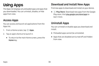 38Apps
Using Apps
The Apps list displays all preloaded apps and apps that
you downloaded. You can uninstall, disable, or hide
apps from view.
Access Apps
You can access and launch all applications from the
Apps list.
1.	 From a Home screen, tap Apps.
2.	 Tap an app’s shortcut to launch it.
•	 To return to the main Home screen, press the
Home key.
Download and Install New Apps
Find new apps to download and install on your device.
•	 Play Store: Download new apps from the Google
Play store. Visit play.google.com/store/apps to
learn more.
Uninstall Apps
You can uninstall or disable apps you download and
install.
•	Preloaded apps cannot be uninstalled.
•	Apps that are disabled are turned off and hidden
from view.
 