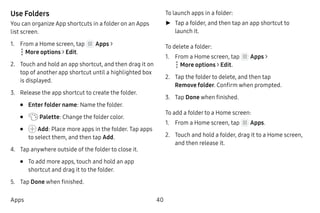 40Apps
Use Folders
You can organize App shortcuts in a folder on an Apps
list screen.
1.	 From a Home screen, tap Apps >
 More options > Edit.
2.	 Touch and hold an app shortcut, and then drag it on
top of another app shortcut until a highlighted box
is displayed.
3.	 Release the app shortcut to create the folder.
•	 Enter folder name: Name the folder.
•	 Palette: Change the folder color.
•	 Add: Place more apps in the folder. Tap apps
to select them, and then tap Add.
4.	 Tap anywhere outside of the folder to close it.
•	 To add more apps, touch and hold an app
shortcut and drag it to the folder.
5.	 Tap Done when finished.
To launch apps in a folder:
►► Tap a folder, and then tap an app shortcut to
launch it.
To delete a folder:
1.	 From a Home screen, tap Apps >
 More options > Edit.
2.	 Tap the folder to delete, and then tap
Remove folder. Confirm when prompted.
3.	 Tap Done when finished.
To add a folder to a Home screen:
1.	 From a Home screen, tap Apps.
2.	 Touch and hold a folder, drag it to a Home screen,
and then release it.
 
