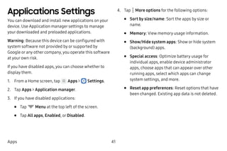 41Apps
Applications Settings
You can download and install new applications on your
device. Use Application manager settings to manage
your downloaded and preloaded applications.
Warning: Because this device can be configured with
system software not provided by or supported by
Google or any other company, you operate this software
at your own risk.
If you have disabled apps, you can choose whether to
display them.
1.	 From a Home screen, tap Apps >  Settings.
2.	 Tap Apps > Application manager.
3.	 If you have disabled applications:
•	 Tap Menu at the top left of the screen.
•	 Tap All apps, Enabled, or Disabled.
4.	 Tap  More options for the following options:
•	 Sort by size/name: Sort the apps by size or
name.
•	 Memory: View memory usage information.
•	 Show/Hide system apps: Show or hide system
(background) apps.
•	 Special access: Optimize battery usage for
individual apps, enable device administrator
apps, choose apps that can appear over other
running apps, select which apps can change
system settings, and more.
•	 Reset app preferences: Reset options that have
been changed. Existing app data is not deleted.
 