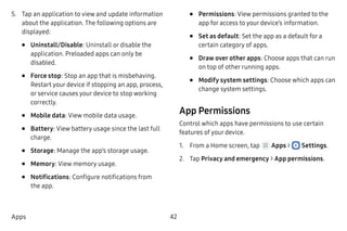 42Apps
5.	 Tap an application to view and update information
about the application. The following options are
displayed:
•	 Uninstall/Disable: Uninstall or disable the
application. Preloaded apps can only be
disabled.
•	 Force stop: Stop an app that is misbehaving.
Restart your device if stopping an app, process,
or service causes your device to stop working
correctly.
•	 Mobile data: View mobile data usage.
•	 Battery: View battery usage since the last full
charge.
•	 Storage: Manage the app’s storage usage.
•	 Memory: View memory usage.
•	 Notifications: Configure notifications from
the app.
•	 Permissions: View permissions granted to the
app for access to your device’s information.
•	 Set as default: Set the app as a default for a
certain category of apps.
•	 Draw over other apps: Choose apps that can run
on top of other running apps.
•	 Modify system settings: Choose which apps can
change system settings.
App Permissions
Control which apps have permissions to use certain
features of your device.
1.	 From a Home screen, tap Apps >  Settings.
2.	 Tap Privacy and emergency > App permissions.
 