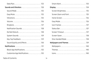 iv ﻿Table of Contents
Data Plan. .  .  .  .  .  .  .  .  .  .  .  .  .  .  .  .  .  .  .  .  .  .  .  .  .  .  .  .  .  .  .  .  . 123
Sounds and Vibration.  .  .  .  .  .  .  .  .  .  .  .  .  .  .  .  .  .  .  .  .  .  .  .  . 124
Sound Mode.  .  .  .  .  .  .  .  .  .  .  .  .  .  .  .  .  .  .  .  .  .  .  .  .  .  .  .  .  .  . 125
Easy Mute.  .  .  .  .  .  .  .  .  .  .  .  .  .  .  .  .  .  .  .  .  .  .  .  .  .  .  .  .  .  .  .  . 125
Vibrations.  .  .  .  .  .  .  .  .  .  .  .  .  .  .  .  .  .  .  .  .  .  .  .  .  .  .  .  .  .  .  .  . 125
Volume .  .  .  .  .  .  .  .  .  .  .  .  .  .  .  .  .  .  .  .  .  .  .  .  .  .  .  .  .  .  .  .  .  .  . 126
Ringtone.  .  .  .  .  .  .  .  .  .  .  .  .  .  .  .  .  .  .  .  .  .  .  .  .  .  .  .  .  .  .  .  .  . 127
Notification Sounds.  .  .  .  .  .  .  .  .  .  .  .  .  .  .  .  .  .  .  .  .  .  .  . 128
Do Not Disturb. .  .  .  .  .  .  .  .  .  .  .  .  .  .  .  .  .  .  .  .  .  .  .  .  .  .  .  . 128
System Sounds .  .  .  .  .  .  .  .  .  .  .  .  .  .  .  .  .  .  .  .  .  .  .  .  .  .  .  . 129
Key-Tap Feedback. .  .  .  .  .  .  .  .  .  .  .  .  .  .  .  .  .  .  .  .  .  .  .  .  . 129
Sound Quality and Effects .  .  .  .  .  .  .  .  .  .  .  .  .  .  .  .  .  . 130
Notifications .  .  .  .  .  .  .  .  .  .  .  .  .  .  .  .  .  .  .  .  .  .  .  .  .  .  .  .  .  .  .  . 131
Block App Notifications. .  .  .  .  .  .  .  .  .  .  .  .  .  .  .  .  .  .  .  . 132
Customize App Notifications.  .  .  .  .  .  .  .  .  .  .  .  .  .  .  . 132
Smart Alert. .  .  .  .  .  .  .  .  .  .  .  .  .  .  .  .  .  .  .  .  .  .  .  .  .  .  .  .  .  .  . 133
Display.  .  .  .  .  .  .  .  .  .  .  .  .  .  .  .  .  .  .  .  .  .  .  .  .  .  .  .  .  .  .  .  .  .  .  .  .  . 134
Screen Brightness. .  .  .  .  .  .  .  .  .  .  .  .  .  .  .  .  .  .  .  .  .  .  .  .  . 135
Screen Zoom and Font. .  .  .  .  .  .  .  .  .  .  .  .  .  .  .  .  .  .  .  .  . 135
Home Screen.  .  .  .  .  .  .  .  .  .  .  .  .  .  .  .  .  .  .  .  .  .  .  .  .  .  .  .  .  . 136
Easy Mode. .  .  .  .  .  .  .  .  .  .  .  .  .  .  .  .  .  .  .  .  .  .  .  .  .  .  .  .  .  .  .  . 136
Icon Frames.  .  .  .  .  .  .  .  .  .  .  .  .  .  .  .  .  .  .  .  .  .  .  .  .  .  .  .  .  .  . 137
Status Bar.  .  .  .  .  .  .  .  .  .  .  .  .  .  .  .  .  .  .  .  .  .  .  .  .  .  .  .  .  .  .  .  . 137
Screen Timeout.  .  .  .  .  .  .  .  .  .  .  .  .  .  .  .  .  .  .  .  .  .  .  .  .  .  .  . 137
Screen Saver. .  .  .  .  .  .  .  .  .  .  .  .  .  .  .  .  .  .  .  .  .  .  .  .  .  .  .  .  .  . 138
One-Handed Mode.  .  .  .  .  .  .  .  .  .  .  .  .  .  .  .  .  .  .  .  .  .  .  .  . 138
Wallpapers and Themes .  .  .  .  .  .  .  .  .  .  .  .  .  .  .  .  .  .  .  .  .  . 139
Wallpapers.  .  .  .  .  .  .  .  .  .  .  .  .  .  .  .  .  .  .  .  .  .  .  .  .  .  .  .  .  .  .  . 140
Themes.  .  .  .  .  .  .  .  .  .  .  .  .  .  .  .  .  .  .  .  .  .  .  .  .  .  .  .  .  .  .  .  .  .  . 140
Icons. .  .  .  .  .  .  .  .  .  .  .  .  .  .  .  .  .  .  .  .  .  .  .  .  .  .  .  .  .  .  .  .  .  .  .  .  . 140
 