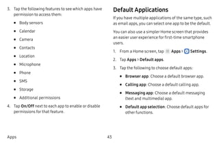 43Apps
3.	 Tap the following features to see which apps have
permission to access them:
•	 Body sensors
•	 Calendar
•	 Camera
•	 Contacts
•	 Location
•	 Microphone
•	 Phone
•	 SMS
•	 Storage
•	 Additional permissions
4.	 Tap On/Off next to each app to enable or disable
permissions for that feature.
Default Applications
If you have multiple applications of the same type, such
as email apps, you can select one app to be the default.
You can also use a simpler Home screen that provides
an easier user experience for first-time smartphone
users.
1.	 From a Home screen, tap Apps >  Settings.
2.	 Tap Apps > Default apps.
3.	 Tap the following to choose default apps:
•	 Browser app: Choose a default browser app.
•	 Calling app: Choose a default calling app.
•	 Messaging app: Choose a default messaging
(text and multimedia) app.
•	 Default app selection: Choose default apps for
other functions.
 