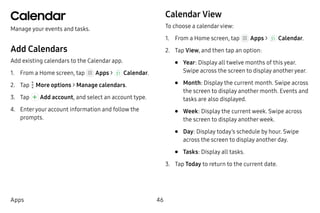 46Apps
Calendar
Manage your events and tasks.
Add Calendars
Add existing calendars to the Calendar app.
1.	 From a Home screen, tap Apps >  Calendar.
2.	 Tap  More options > Manage calendars.
3.	 Tap Add account, and select an account type.
4.	 Enteryour account information and follow the
prompts.
Calendar View
To choose a calendarview:
1.	 From a Home screen, tap Apps >  Calendar.
2.	 Tap View, and then tap an option:
•	 Year: Display all twelve months of this year.
Swipe across the screen to display anotheryear.
•	 Month: Display the current month. Swipe across
the screen to display another month. Events and
tasks are also displayed.
•	 Week: Display the current week. Swipe across
the screen to display anotherweek.
•	 Day: Display today’s schedule by hour. Swipe
across the screen to display another day.
•	 Tasks: Display all tasks.
3.	 Tap Today to return to the current date.
 
