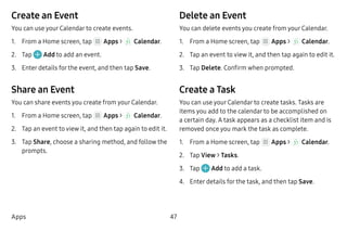 47Apps
Create an Event
You can use your Calendar to create events.
1.	 From a Home screen, tap Apps >  Calendar.
2.	 Tap Add to add an event.
3.	 Enter details for the event, and then tap Save.
Share an Event
You can share events you create from your Calendar.
1.	 From a Home screen, tap Apps >  Calendar.
2.	 Tap an event to view it, and then tap again to edit it.
3.	 Tap Share, choose a sharing method, and follow the
prompts.
Delete an Event
You can delete events you create from your Calendar.
1.	 From a Home screen, tap Apps >  Calendar.
2.	 Tap an event to view it, and then tap again to edit it.
3.	 Tap Delete. Confirm when prompted.
Create a Task
You can use your Calendar to create tasks. Tasks are
items you add to the calendar to be accomplished on
a certain day. A task appears as a checklist item and is
removed once you mark the task as complete.
1.	 From a Home screen, tap Apps >  Calendar.
2.	 Tap View > Tasks.
3.	 Tap Add to add a task.
4.	 Enter details for the task, and then tap Save.
 