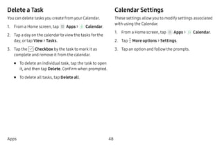 48Apps
Delete a Task
You can delete tasks you create from your Calendar.
1.	 From a Home screen, tap Apps >  Calendar.
2.	 Tap a day on the calendar to view the tasks for the
day, or tap View > Tasks.
3.	 Tap the Checkbox by the task to mark it as
complete and remove it from the calendar.
•	 To delete an individual task, tap the task to open
it, and then tap Delete. Confirm when prompted.
•	 To delete all tasks, tap Delete all.
Calendar Settings
These settings allow you to modify settings associated
with using the Calendar.
1.	 From a Home screen, tap Apps >  Calendar.
2.	 Tap  More options > Settings.
3.	 Tap an option and follow the prompts.
 
