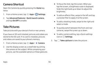 50Apps
Camera Shortcut
Open the Camera by quickly pressing the Home key
twice.
1.	 From a Home screen, tap Apps >  Settings.
2.	 Tap Advanced features > Quick launch camera,
and tap On/Off to enable.
Take Pictures
Take pictures with your device’s front or rear camera.
If you have an SD card installed, pictures and videos are
stored to the SD card. If no card is installed, pictures
and videos are saved to your phone’s memory.
1.	 From a Home screen, tap Apps >  Camera.
2.	 Use the display screen as a viewfinder by aiming
the camera at the subject. While composing your
picture, use the available options or these gestures:
•	 To focus the shot, tap the screen. When you
tap the screen, a brightness scale is displayed.
Slide the light bulb up or down to adjust the
brightness.
•	 To add an effects filter, swipe to the left and tap
a preview filter to apply it to the screen.
•	 To add a shooting mode, swipe to the right and
select a mode.
•	 To quickly switch between the front and rear
cameras, swipe the screen up or down.
•	 To add a camera setting, tap a Quick settings
icon or Settings.
3.	 Tap Take a picture to take the picture.
 