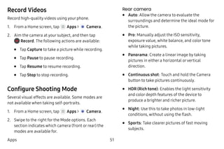 51Apps
Record Videos
Record high-quality videos using your phone.
1.	 From a Home screen, tap Apps >  Camera.
2.	 Aim the camera at your subject, and then tap
 Record. The following actions are available:
•	 Tap Capture to take a picture while recording.
•	 Tap Pause to pause recording.
•	 Tap Resume to resume recording.
•	 Tap Stop to stop recording.
Configure Shooting Mode
Several visual effects are available. Some modes are
not available when taking self-portraits.
1.	 From a Home screen, tap Apps >  Camera.
2.	 Swipe to the right for the Mode options. Each
section indicates which camera (front or rear) the
modes are available for.
Rear camera
•	 Auto: Allow the camera to evaluate the
surroundings and determine the ideal mode for
the picture.
•	 Pro: Manually adjust the ISO sensitivity,
exposure value, white balance, and color tone
while taking pictures.
•	 Panorama: Create a linear image by taking
pictures in either a horizontal orvertical
direction.
•	 Continuous shot: Touch and hold the Camera
button to take pictures continuously.
•	 HDR (Rich tone): Enables the light sensitivity
and color depth features of the device to
produce a brighter and richer picture.
•	 Night: Use this to take photos in low-light
conditions, without using the flash.
•	 Sports: Take clearer pictures of fast moving
subjects.
 