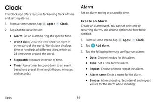 54Apps
Clock
The Clock app offers features for keeping track of time
and setting alarms.
1.	 From a Home screen, tap Apps > Clock.
2.	 Tap a tab to use a feature:
•	 Alarm: Set an alarm to ring at a specific time.
•	 World clock: View the time of day or night in
other parts of the world. World clock displays
time in hundreds of different cities, within all
24 time zones around the world.
•	 Stopwatch: Measure intervals of time.
•	 Timer: Use a timer to count down to an event
based on a preset time length (hours, minutes,
and seconds).
Alarm
Set an alarm to ring at a specific time.
Create an Alarm
Create an alarm event. You can set one-time or
recurring alarms, and choose options for how to be
notified.
1.	 From a Home screen, tap Apps > Clock.
2.	 Tap Add alarm.
3.	 Tap the following items to configure an alarm:
•	 Date: Choose the day for this alarm.
•	 Time: Set a time for the alarm.
•	 Repeat: Choose when to repeat the alarm.
•	 Alarm name: Enter a name for the alarm.
•	 Snooze: Allow snoozing. Set interval and repeat
values for the alarm while snoozing.
 