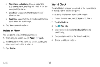 55Apps
•	 Alarm tone and volume: Choose a sound to
play for the alarm, and drag the slider to set the
volume of the alarm.
•	 Vibration: Choose whether the alarm uses
vibration alert.
•	 Read time aloud: Set the device to read the time
aloud when the alarm rings.
4.	 Tap Save to save the alarm.
Delete an Alarm
You can delete an alarm that you created.
1.	 From a Home screen, tap Apps > Clock.
2.	 Find the alarm in the alarm list (under Alarm), and
then touch and hold it to select it.
3.	 Tap Delete.
World Clock
The World clock lets you keep track of the current time
in multiple cities around the globe.
To list a city on the main World clock screen:
1.	 From a Home screen, tap Apps > Clock.
2.	 Tap World clock.
3.	 Tap Add city.
4.	 Swipe through the list or tap Search to find a
specific city.
5.	 Tap the city to add it to the World clock list.
6.	 Repeat to add more cities.
 