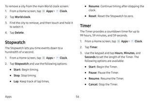56Apps
To remove a city from the main World clock screen:
1.	 From a Home screen, tap Apps > Clock.
2.	 Tap World clock.
3.	 Find the city to remove, and then touch and hold it
to select it.
4.	 Tap Delete.
Stopwatch
The Stopwatch lets you time events down to a
hundredth of a second.
1.	 From a Home screen, tap Apps > Clock.
2.	 Tap Stopwatch and use the following options:
•	 Start: Begin timing.
•	 Stop: Stop timing.
•	 Lap: Keep track of lap times.
•	 Resume: Continue timing after stopping the
clock.
•	 Reset: Reset the Stopwatch to zero.
Timer
The Timer provides a countdown timer for up to
99 hours, 59 minutes, and 59 seconds.
1.	 From a Home screen, tap Apps > Clock.
2.	 Tap Timer.
3.	 Use the keypad and tap Hours, Minutes, and
Seconds to set the length of the Timer. The
following options are available:
•	 Start: Begin the Timer.
•	 Pause: Pause the Timer.
•	 Resume: Resume the Timer.
•	 Cancel: Stop the Timer.
 