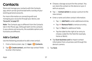 57Apps
Contacts
Store and manage your contacts with the Contacts
app, which can be synchronized with a variety of your
existing personal accounts.
For more information on connecting with and
managing your accounts through your device, see
“Accounts” on page 157.
Note: The Contacts app is different from the Contacts
tab in the Phone app. Although both list the contacts
in your phone and accounts, the available options and
functions are different.
Add a Contact
Use the following procedure to add a new contact.
1.	 From a Home screen, tap Apps >  Contacts.
2.	 Tap Create contact, and then tap contact fields
to enter information.
•	 Choose a storage account for the contact. You
can store the contact on the device or sync it
with an account.
•	 Tap Contact photo to assign a picture to the
new contact.
•	 Enter a name and other contact information.
-- Tap  Add field to enter additional entries.
-- Tap  Remove field to remove an entry.
-- Tap More for additional fields.
-- Tap the label to the right of an entry to
choose a label for the field (for example,
Home orWork).
•	 Tap Scan business card to import contact
information from a business card through the
device’s camera.
3.	 Tap Save.
 