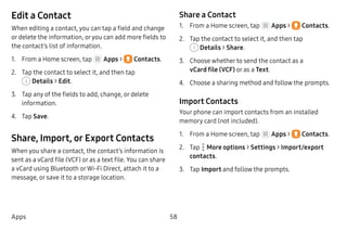 58Apps
Edit a Contact
When editing a contact, you can tap a field and change
or delete the information, oryou can add more fields to
the contact’s list of information.
1.	 From a Home screen, tap Apps >  Contacts.
2.	 Tap the contact to select it, and then tap
 Details > Edit.
3.	 Tap any of the fields to add, change, or delete
information.
4.	 Tap Save.
Share, Import, or Export Contacts
When you share a contact, the contact’s information is
sent as a vCard file (VCF) or as a text file. You can share
a vCard using Bluetooth orWi-Fi Direct, attach it to a
message, or save it to a storage location.
Share a Contact
1.	 From a Home screen, tap Apps >  Contacts.
2.	 Tap the contact to select it, and then tap
 Details > Share.
3.	 Choose whether to send the contact as a
vCard file (VCF) or as a Text.
4.	 Choose a sharing method and follow the prompts.
Import Contacts
Your phone can import contacts from an installed
memory card (not included).
1.	 From a Home screen, tap Apps >  Contacts.
2.	 Tap  More options > Settings > Import/export
contacts.
3.	 Tap Import and follow the prompts.
 