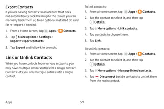 59Apps
Export Contacts
If you are saving contacts to an account that does
not automatically back them up to the Cloud, you can
manually back them up to an optional installed SD card
for re-import if needed.
1.	 From a Home screen, tap Apps >  Contacts.
2.	 Tap  More options > Settings >
Import/Export contacts.
3.	 Tap Export and follow the prompts.
Link or Unlink Contacts
When you have contacts from various accounts, you
may have multiple similar entries for a single contact.
Contacts lets you link multiple entries into a single
contact.
To link contacts:
1.	 From a Home screen, tap Apps >  Contacts.
2.	 Tap the contact to select it, and then tap
 Details.
3.	 Tap  More options > Link contacts.
4.	 Tap contacts to choose them.
5.	 Tap Link.
To unlink contacts:
1.	 From a Home screen, tap Apps >  Contacts.
2.	 Tap the contact to select it, and then tap
 Details.
3.	 Tap  More options > Manage linked contacts.
4.	 Tap Disconnect beside contacts to unlink them
from the main contact.
 