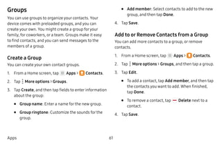61Apps
Groups
You can use groups to organize your contacts. Your
device comes with preloaded groups, and you can
create your own. You might create a group foryour
family, for coworkers, or a team. Groups make it easy
to find contacts, and you can send messages to the
members of a group.
Create a Group
You can create your own contact groups.
1.	 From a Home screen, tap Apps >  Contacts.
2.	 Tap  More options > Groups.
3.	 Tap Create, and then tap fields to enter information
about the group:
•	 Group name: Enter a name for the new group.
•	 Group ringtone: Customize the sounds for the
group.
•	 Add member: Select contacts to add to the new
group, and then tap Done.
4.	 Tap Save.
Add to or Remove Contacts from a Group
You can add more contacts to a group, or remove
contacts.
1.	 From a Home screen, tap Apps >  Contacts.
2.	 Tap  More options > Groups, and then tap a group.
3.	 Tap Edit.
•	 To add a contact, tap Add member, and then tap
the contacts you want to add. When finished,
tap Done.
•	 To remove a contact, tap Delete next to a
contact.
4.	 Tap Save.
 