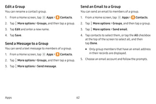 62Apps
Edit a Group
You can rename a contact group.
1.	 From a Home screen, tap Apps >  Contacts.
2.	 Tap  More options > Groups, and then tap a group.
3.	 Tap Edit and enter a new name.
4.	 Tap Save.
Send a Message to a Group
You can send a text message to members of a group.
1.	 From a Home screen, tap Apps >  Contacts.
2.	 Tap  More options > Groups, and then tap a group.
3.	 Tap  More options > Send message.
Send an Email to a Group
You can send an email to members of a group.
1.	 From a Home screen, tap Apps >  Contacts.
2.	 Tap  More options > Groups, and then tap a group.
3.	 Tap  More options > Send email.
4.	 Tap contacts to select them, or tap the All checkbox
at the top of the screen to select all, and then
tap Done.
•	 Only group members that have an email address
in their records are displayed.
5.	 Choose an email account and follow the prompts.
 