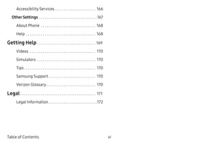 vi ﻿Table of Contents
Accessibility Services. .  .  .  .  .  .  .  .  .  .  .  .  .  .  .  .  .  .  .  .  .  . 166
OtherSettings.  .  .  .  .  .  .  .  .  .  .  .  .  .  .  .  .  .  .  .  .  .  .  .  .  .  .  .  .  .  . 167
About Phone .  .  .  .  .  .  .  .  .  .  .  .  .  .  .  .  .  .  .  .  .  .  .  .  .  .  .  .  .  . 168
Help.  .  .  .  .  .  .  .  .  .  .  .  .  .  .  .  .  .  .  .  .  .  .  .  .  .  .  .  .  .  .  .  .  .  .  .  .  . 168
Getting Help.  .  .  .  .  .  .  .  .  .  .  .  .  .  .  .  .  .  .  .  .  .  .  .  .  .  .  .  .  .  .  . 169
Videos .  .  .  .  .  .  .  .  .  .  .  .  .  .  .  .  .  .  .  .  .  .  .  .  .  .  .  .  .  .  .  .  .  .  .  . 170
Simulators .  .  .  .  .  .  .  .  .  .  .  .  .  .  .  .  .  .  .  .  .  .  .  .  .  .  .  .  .  .  .  . 170
Tips.  .  .  .  .  .  .  .  .  .  .  .  .  .  .  .  .  .  .  .  .  .  .  .  .  .  .  .  .  .  .  .  .  .  .  .  .  .  . 170
Samsung Support.  .  .  .  .  .  .  .  .  .  .  .  .  .  .  .  .  .  .  .  .  .  .  .  .  . 170
Verizon Glossary.  .  .  .  .  .  .  .  .  .  .  .  .  .  .  .  .  .  .  .  .  .  .  .  .  .  . 170
Legal.  .  .  .  .  .  .  .  .  .  .  .  .  .  .  .  .  .  .  .  .  .  .  .  .  .  .  .  .  .  .  .  .  .  .  .  .  .  .  .  . 171
Legal Information.  .  .  .  .  .  .  .  .  .  .  .  .  .  .  .  .  .  .  .  .  .  .  .  .  . 172
 