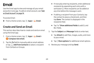 64Apps
Email
Use the Email app to view and manage all your email
accounts in one app. To add an email account, see “Add
an Email Account” on page 14.
To access Email:
►► From a Home screen, tap Apps > Email.
Create and Send an Email
This section describes how to create and send an email
using the Email app.
1.	 From a Home screen, tap Apps > Email >
 Compose new email.
2.	 Tap the To field to manually add an email address
or tap Add from Contacts to select a recipient
from Contacts or Groups.
•	 If manually entering recipients, enter additional
recipients by separating each entry with a
semicolon (;). More recipients can be added at
any time before the message is sent.
•	 If adding a recipient from your Contacts, tap
the contact to place a checkmark, and then
tap Done. The contact is displayed in the
recipients field.
•	 Tap Show additional fields to add Cc and
Bcc fields.
3.	 Tap the Subject and Message fields to enter text.
•	 Tap Attach to add files, images, audio, and more
to your email.
•	 Tap  More options for additional email options.
4.	 Review your message and tap Send.
 