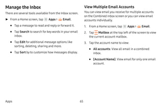 65Apps
Manage the Inbox
There are several tools available from the Inbox screen.
►► From a Home screen, tap Apps > Email.
•	 Tap a message to read and reply or forward it.
•	 Tap Search to search for key words in your email
inbox.
•	 Tap Edit for additional message options like
sorting, deleting, sharing and more.
•	 Tap Sort by to customize how messages display.
View Multiple Email Accounts
You can view email you receive for multiple accounts
on the Combined inbox screen oryou can view email
accounts individually.
1.	 From a Home screen, tap Apps > Email.
2.	 Tap  Mailbox at the top left of the screen to view
the current account mailbox.
3.	 Tap the account name to view:
•	 All accounts: View all email in a combined
inbox.
•	 [Account Name]: View email for only one email
account.
 
