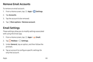 66Apps
Remove Email Accounts
To remove an email account:
1.	 From a Home screen, tap Apps >  Settings.
2.	 Tap Accounts.
3.	 Tap the account to be removed.
4.	 Tap  More options > Remove account.
Email Settings
These settings allow you to modify settings associated
with using the Email app.
1.	 From a Home screen, tap Apps > Email.
2.	 Tap  Mailbox > Settings.
3.	 Under General, tap an option, and then follow the
prompts.
4.	 Tap an account to configure specific settings for
only that account.
 