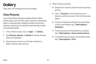 67Apps
Gallery
View, edit, and manage pictures and videos.
View Pictures
Launching Gallery displays available folders. When
another app, such as Email, saves a picture, a Download
folder is automatically created to contain the picture.
Likewise, capturing a screenshot automatically creates
a Screenshots folder.
1.	 From a Home screen, tap Apps >  Gallery.
2.	 Tap Pictures, Albums, or Stories to choose the way
items are displayed.
3.	 Tap a picture to view it, or first tap an album or
folder, and then tap a picture.
4.	 When viewing a picture:
•	 Swipe left or right to view the next or previous
picture.
•	 Tap Favorite to mark the picture as a
favorite, and then access it from the Favorites
album.
•	 To start a slideshow with pictures and videos
in the current folder, tap  More options >
Slideshow.
•	 To set the picture as the photo for a contact,
tap  More options > Set as contact picture.
•	 To send the picture to your connected printer,
tap  More options > Print.
 